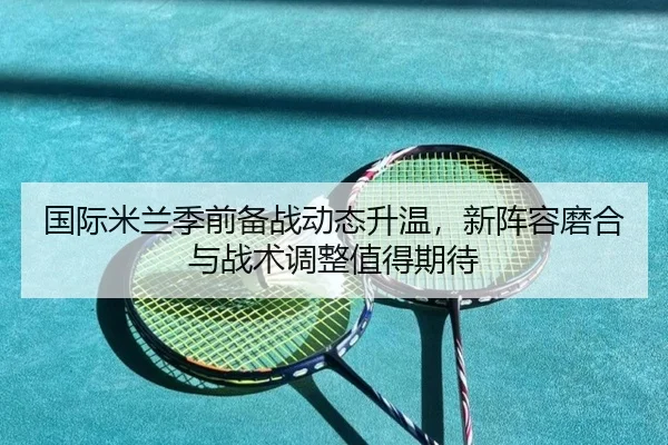 国际米兰季前备战动态升温，新阵容磨合与战术调整值得期待